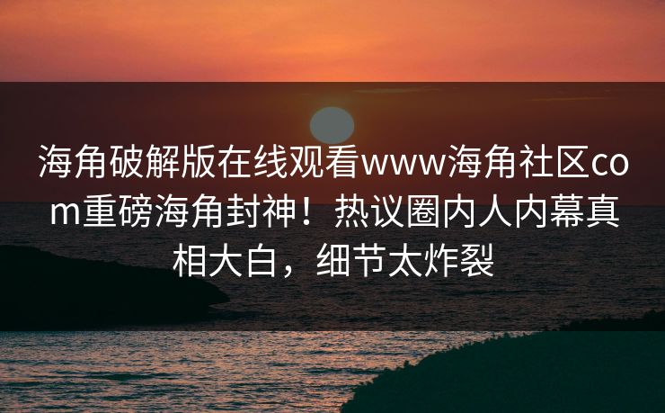 海角破解版在线观看www海角社区com重磅海角封神！热议圈内人内幕真相大白，细节太炸裂