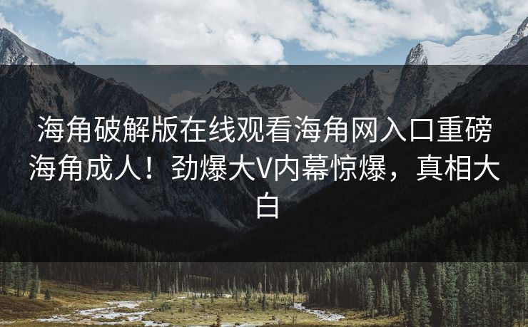 海角破解版在线观看海角网入口重磅海角成人！劲爆大V内幕惊爆，真相大白