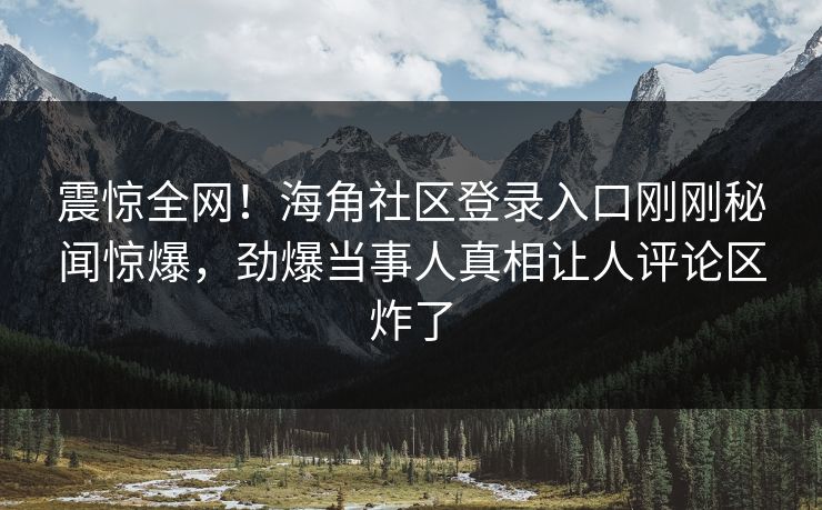 震惊全网！海角社区登录入口刚刚秘闻惊爆，劲爆当事人真相让人评论区炸了
