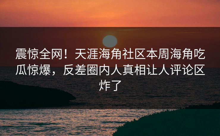 震惊全网！天涯海角社区本周海角吃瓜惊爆，反差圈内人真相让人评论区炸了