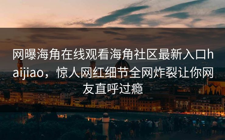 网曝海角在线观看海角社区最新入口haijiao，惊人网红细节全网炸裂让你网友直呼过瘾