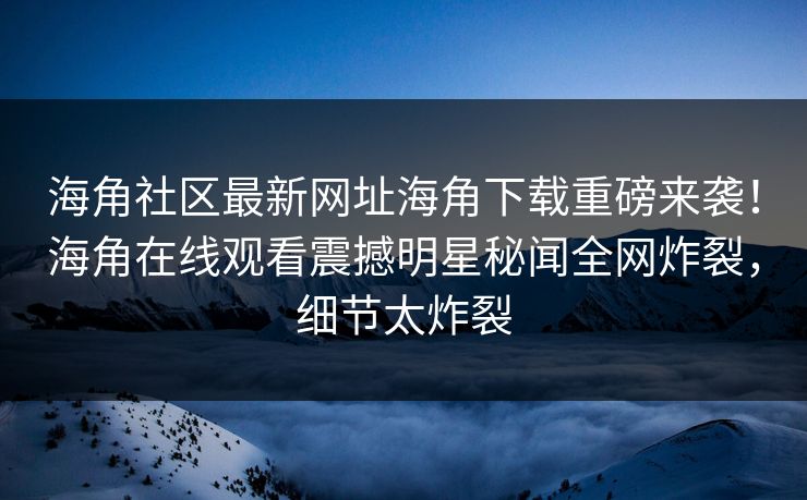 海角社区最新网址海角下载重磅来袭！海角在线观看震撼明星秘闻全网炸裂，细节太炸裂