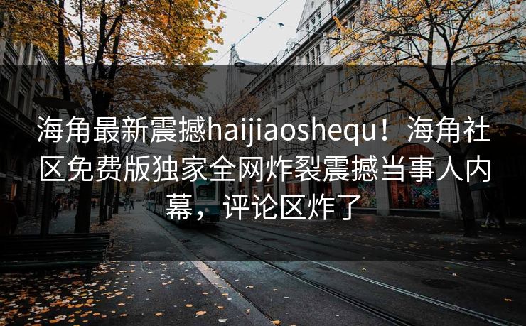 海角最新震撼haijiaoshequ！海角社区免费版独家全网炸裂震撼当事人内幕，评论区炸了