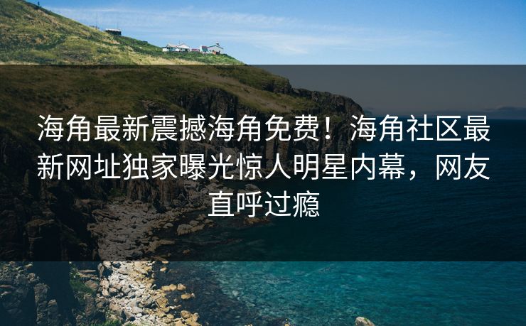 海角最新震撼海角免费！海角社区最新网址独家曝光惊人明星内幕，网友直呼过瘾