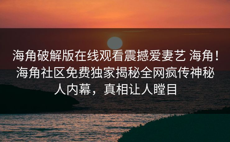 海角破解版在线观看震撼爱妻艺 海角！海角社区免费独家揭秘全网疯传神秘人内幕，真相让人瞠目