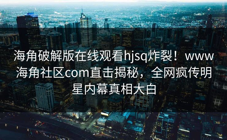 海角破解版在线观看hjsq炸裂！www海角社区com直击揭秘，全网疯传明星内幕真相大白