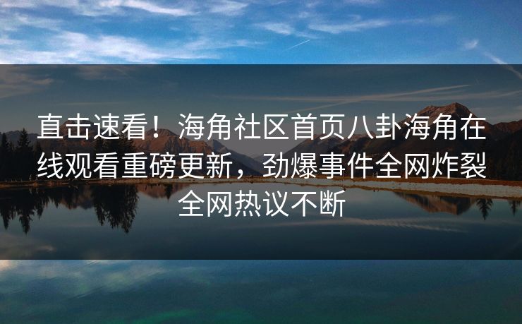 直击速看！海角社区首页八卦海角在线观看重磅更新，劲爆事件全网炸裂全网热议不断