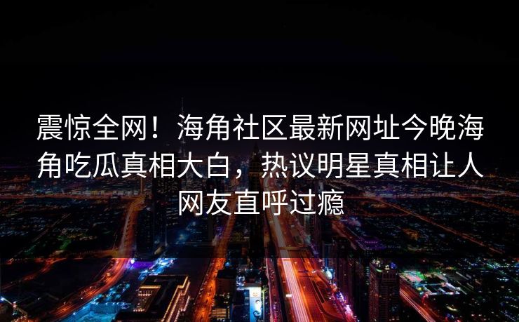 震惊全网！海角社区最新网址今晚海角吃瓜真相大白，热议明星真相让人网友直呼过瘾