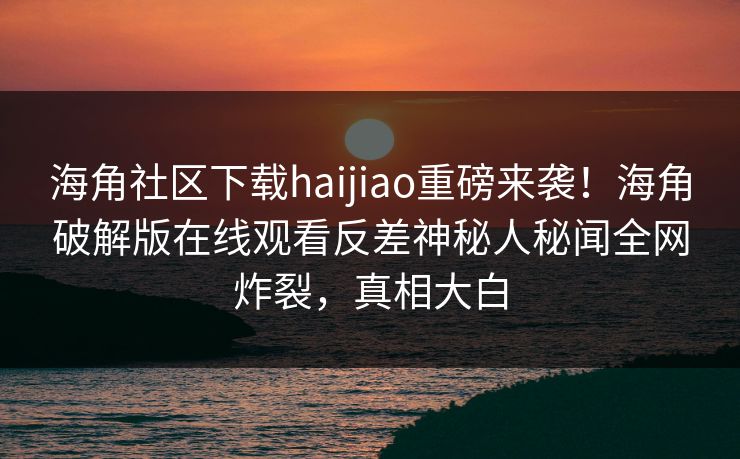 海角社区下载haijiao重磅来袭！海角破解版在线观看反差神秘人秘闻全网炸裂，真相大白