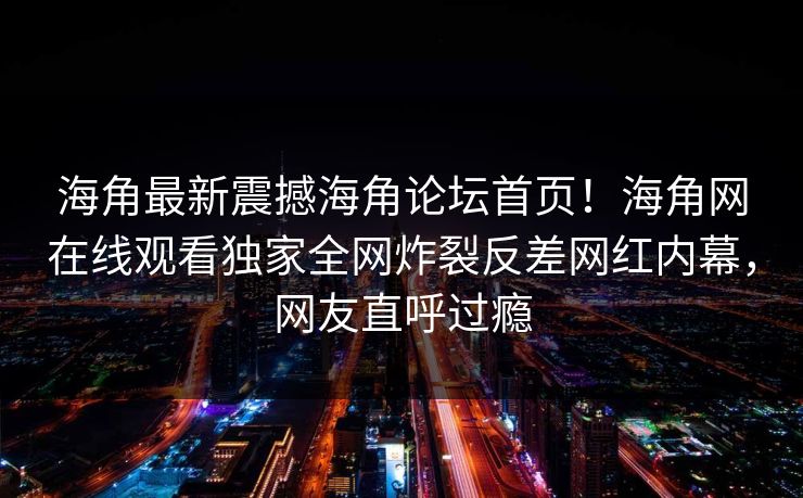 海角最新震撼海角论坛首页！海角网在线观看独家全网炸裂反差网红内幕，网友直呼过瘾