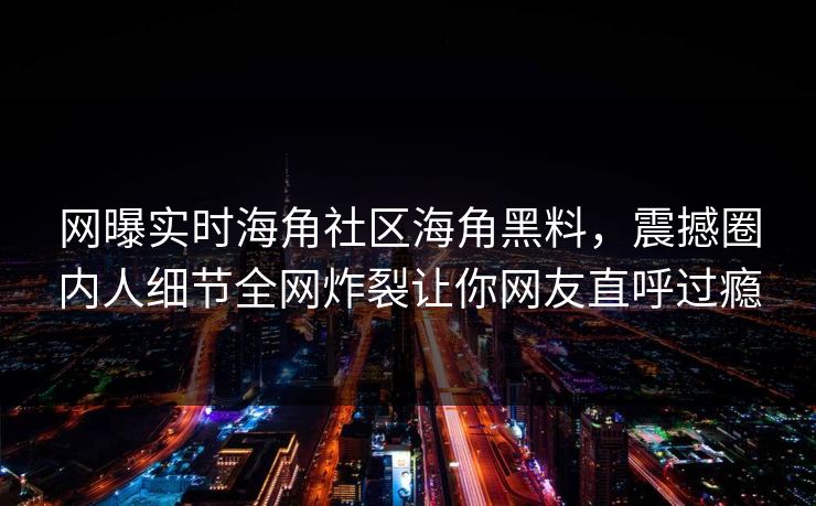 网曝实时海角社区海角黑料，震撼圈内人细节全网炸裂让你网友直呼过瘾