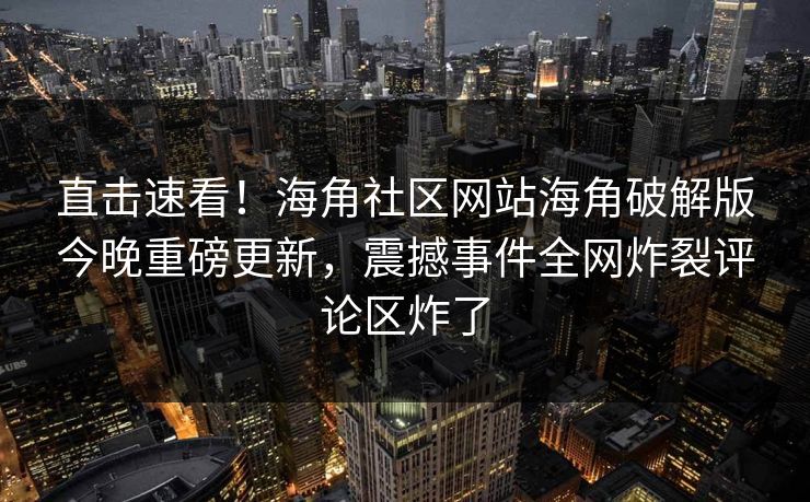 直击速看！海角社区网站海角破解版今晚重磅更新，震撼事件全网炸裂评论区炸了