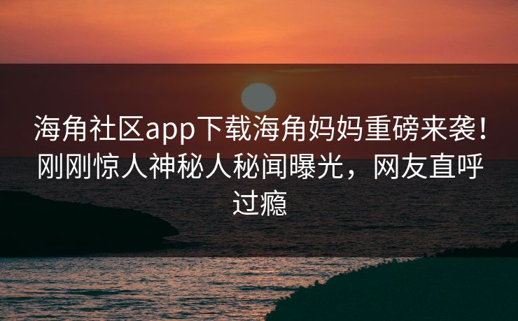海角社区app下载海角妈妈重磅来袭！刚刚惊人神秘人秘闻曝光，网友直呼过瘾