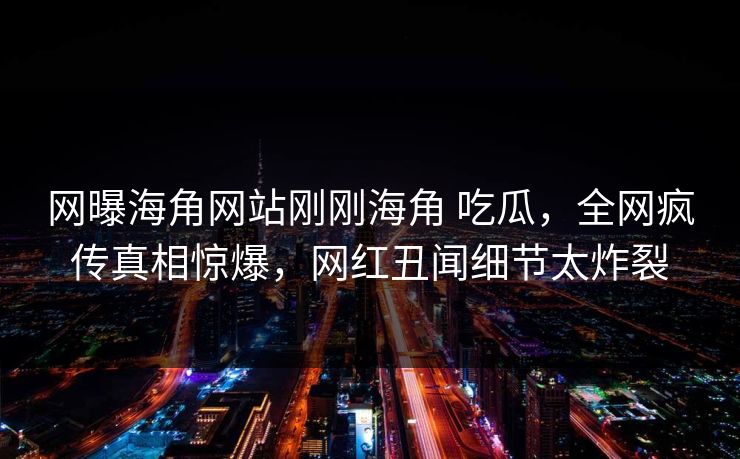 网曝海角网站刚刚海角 吃瓜，全网疯传真相惊爆，网红丑闻细节太炸裂
