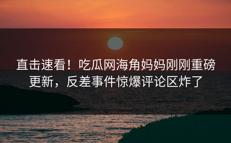 直击速看！吃瓜网海角妈妈刚刚重磅更新，反差事件惊爆评论区炸了