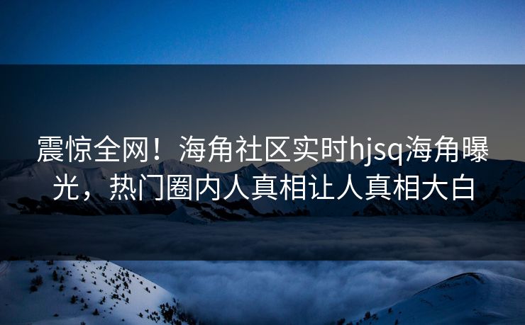 震惊全网！海角社区实时hjsq海角曝光，热门圈内人真相让人真相大白