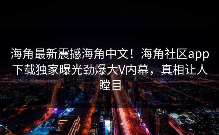 海角最新震撼海角中文！海角社区app下载独家曝光劲爆大V内幕，真相让人瞠目
