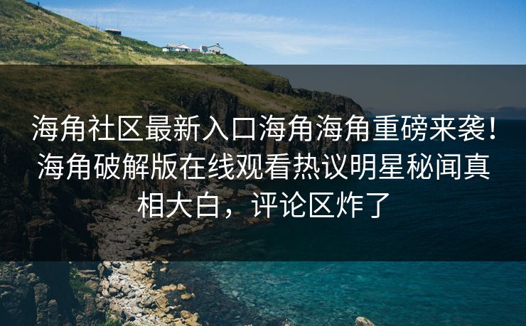 海角社区最新入口海角海角重磅来袭！海角破解版在线观看热议明星秘闻真相大白，评论区炸了