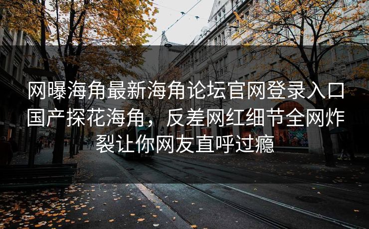 网曝海角最新海角论坛官网登录入口国产探花海角，反差网红细节全网炸裂让你网友直呼过瘾