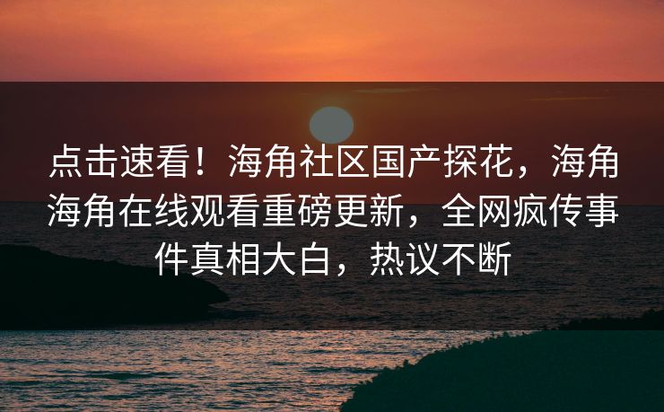 点击速看！海角社区国产探花，海角海角在线观看重磅更新，全网疯传事件真相大白，热议不断