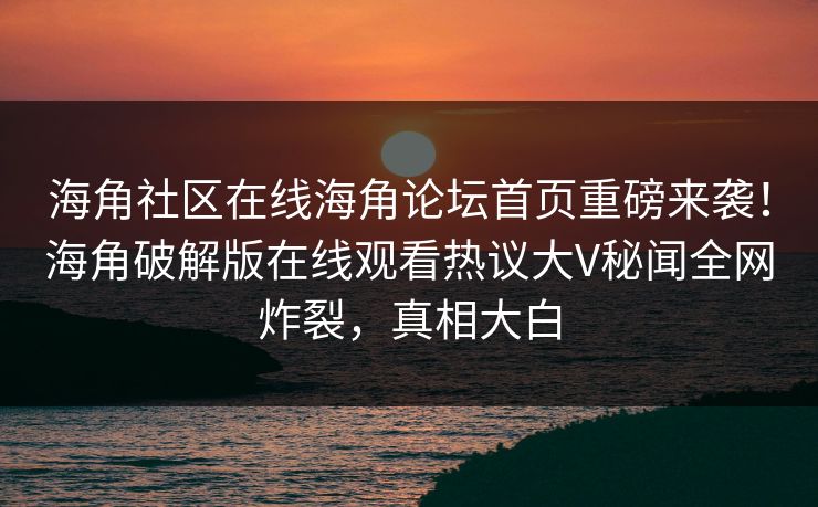 海角社区在线海角论坛首页重磅来袭！海角破解版在线观看热议大V秘闻全网炸裂，真相大白