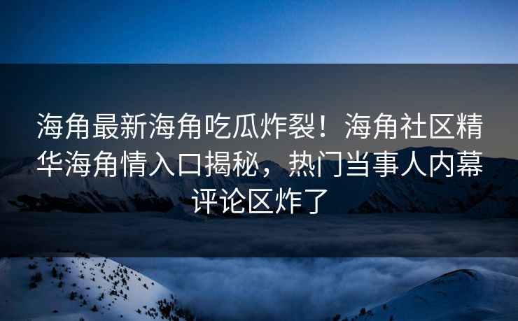 海角最新海角吃瓜炸裂！海角社区精华海角情入口揭秘，热门当事人内幕评论区炸了