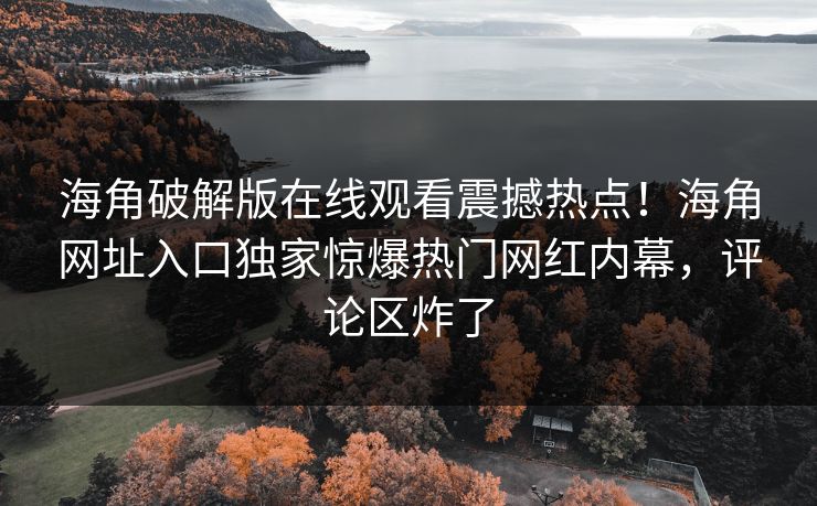 海角破解版在线观看震撼热点！海角网址入口独家惊爆热门网红内幕，评论区炸了