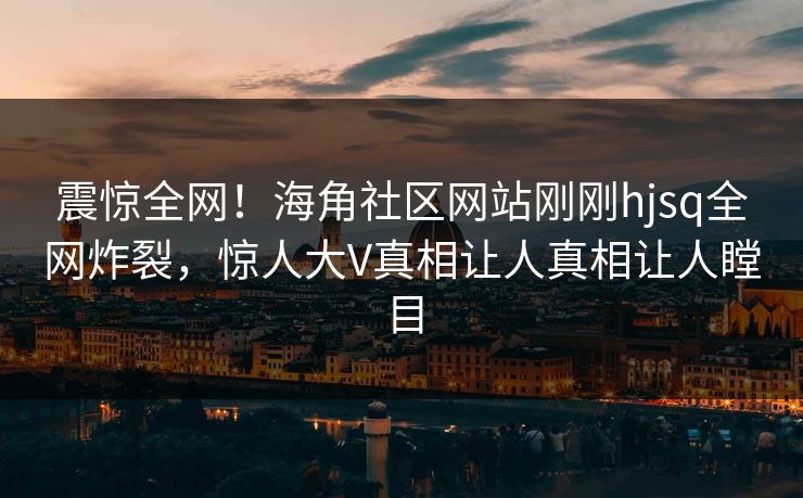 震惊全网！海角社区网站刚刚hjsq全网炸裂，惊人大V真相让人真相让人瞠目