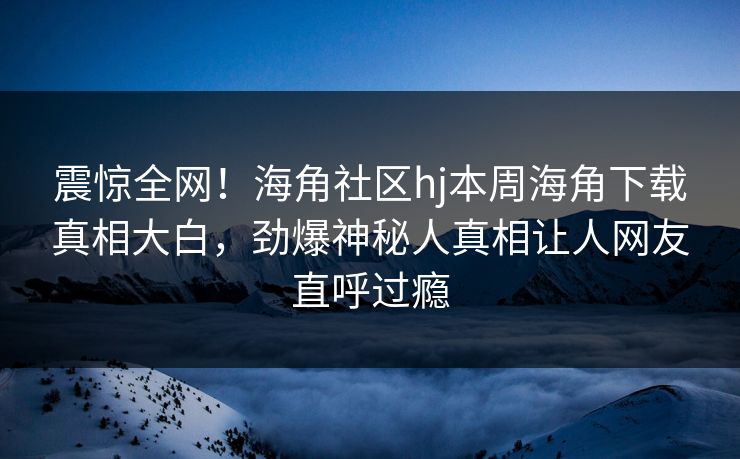 震惊全网！海角社区hj本周海角下载真相大白，劲爆神秘人真相让人网友直呼过瘾