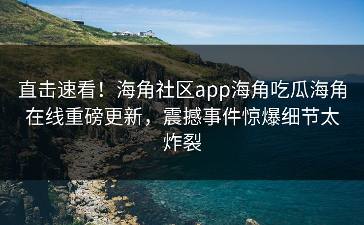 直击速看！海角社区app海角吃瓜海角在线重磅更新，震撼事件惊爆细节太炸裂