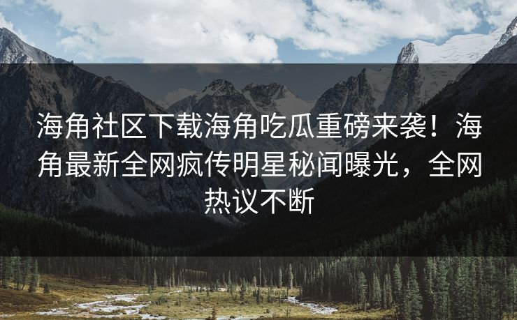 海角社区下载海角吃瓜重磅来袭！海角最新全网疯传明星秘闻曝光，全网热议不断
