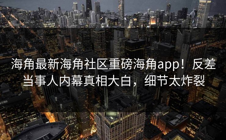 海角最新海角社区重磅海角app！反差当事人内幕真相大白，细节太炸裂