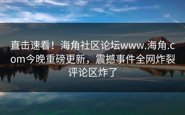 直击速看！海角社区论坛www.海角.com今晚重磅更新，震撼事件全网炸裂评论区炸了