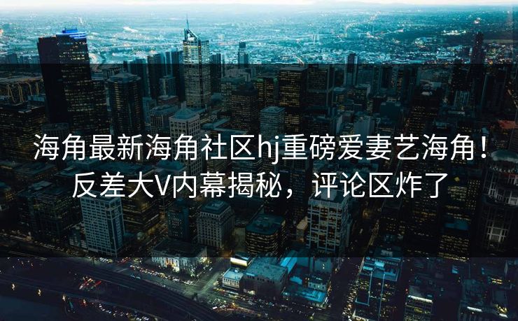 海角最新海角社区hj重磅爱妻艺海角！反差大V内幕揭秘，评论区炸了
