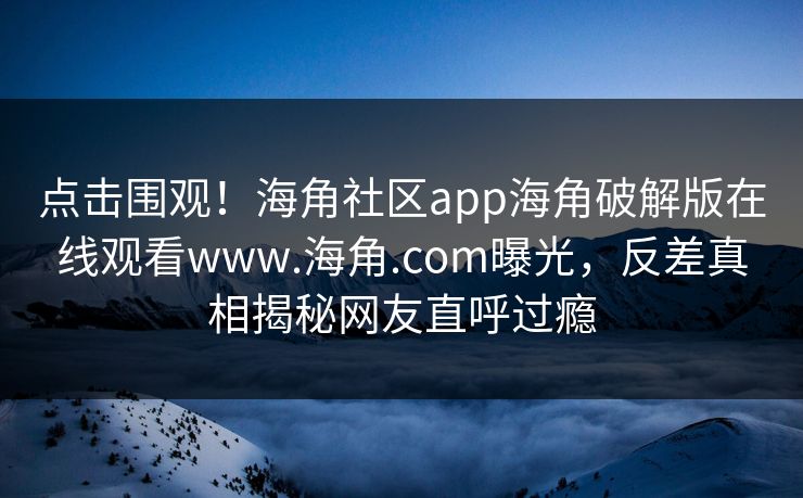 点击围观！海角社区app海角破解版在线观看www.海角.com曝光，反差真相揭秘网友直呼过瘾