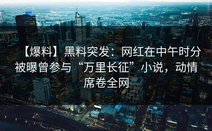 【爆料】黑料突发：网红在中午时分被曝曾参与“万里长征”小说，动情席卷全网