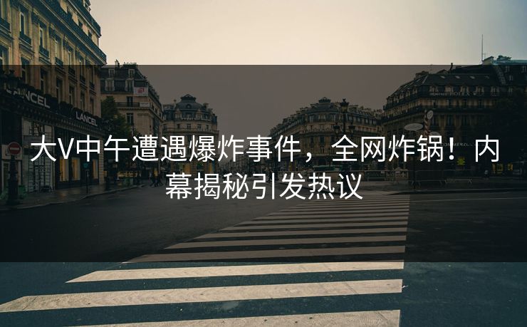 大V中午遭遇爆炸事件，全网炸锅！内幕揭秘引发热议