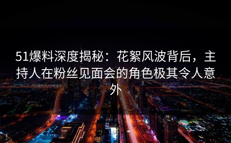 51爆料深度揭秘：花絮风波背后，主持人在粉丝见面会的角色极其令人意外