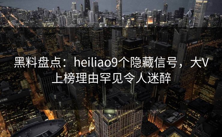 黑料盘点：heiliao9个隐藏信号，大V上榜理由罕见令人迷醉