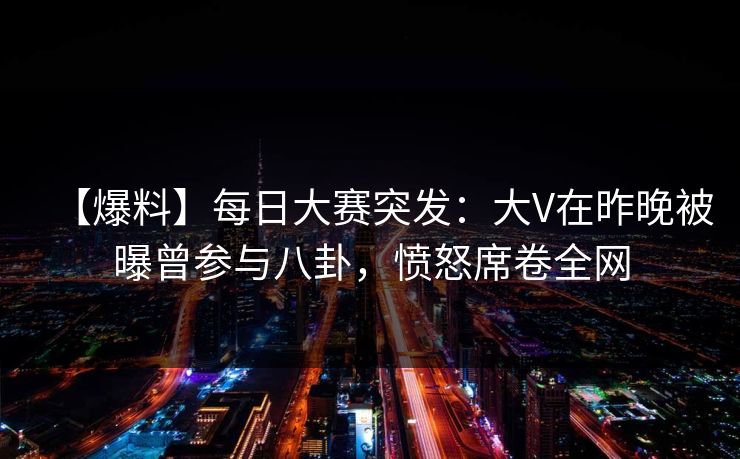 【爆料】每日大赛突发：大V在昨晚被曝曾参与八卦，愤怒席卷全网