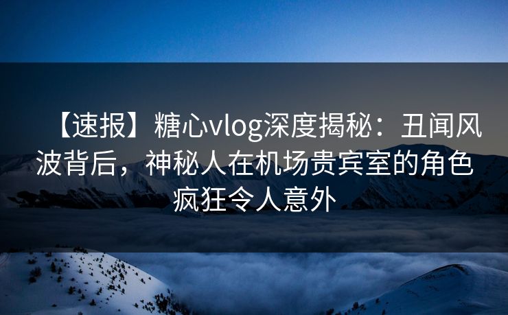 【速报】糖心vlog深度揭秘：丑闻风波背后，神秘人在机场贵宾室的角色疯狂令人意外