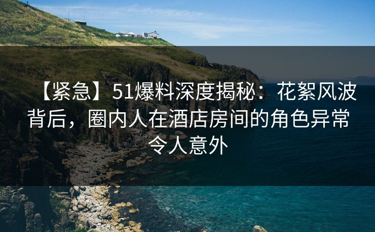 【紧急】51爆料深度揭秘：花絮风波背后，圈内人在酒店房间的角色异常令人意外