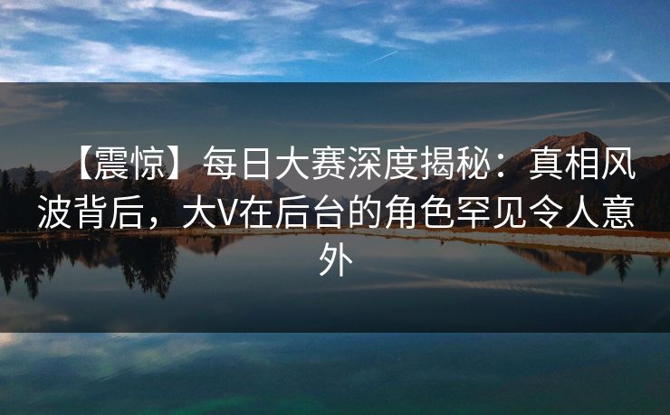 【震惊】每日大赛深度揭秘：真相风波背后，大V在后台的角色罕见令人意外