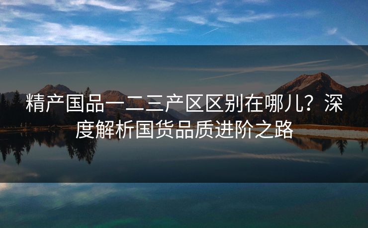 精产国品一二三产区区别在哪儿？深度解析国货品质进阶之路
