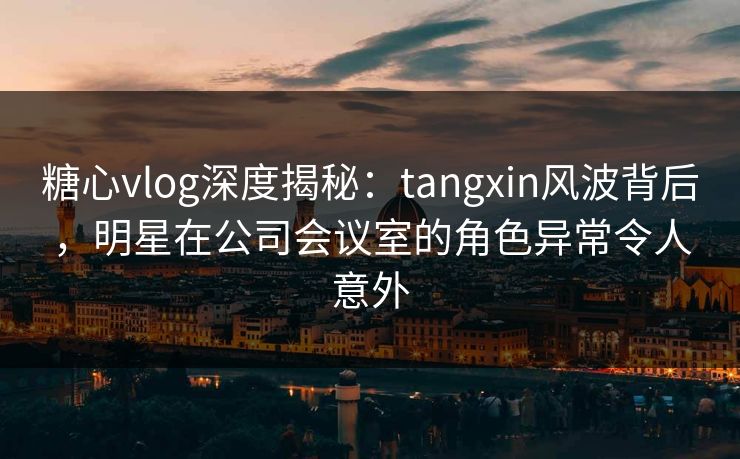 糖心vlog深度揭秘:tangxin风波背后,明星在公司会议室的角色异常令人意外 糖心vlog深度揭秘:tangxin风波背后,明星在公司会议室的角色异常令人意外