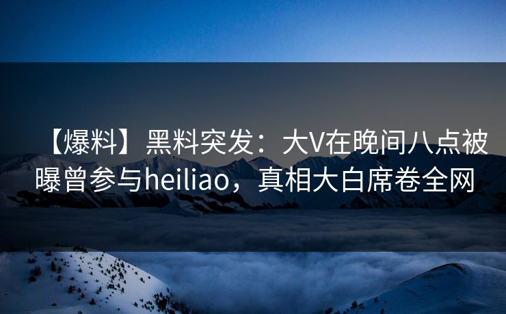 【爆料】黑料突发：大V在晚间八点被曝曾参与heiliao，真相大白席卷全网