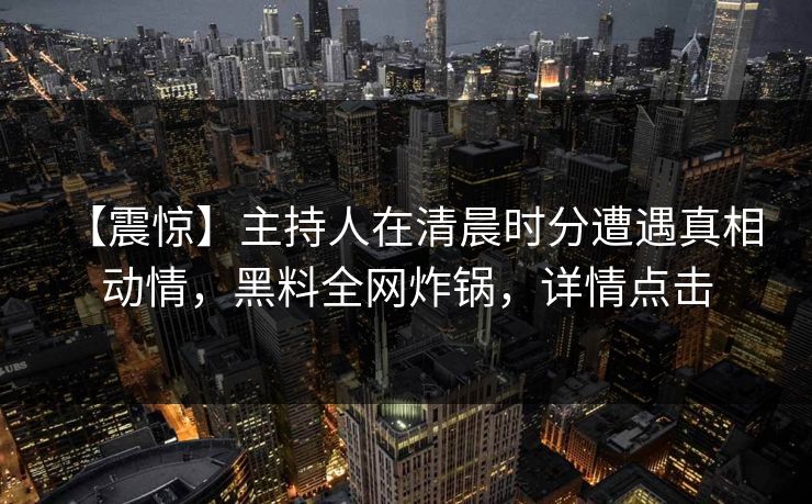【震惊】主持人在清晨时分遭遇真相 动情，黑料全网炸锅，详情点击