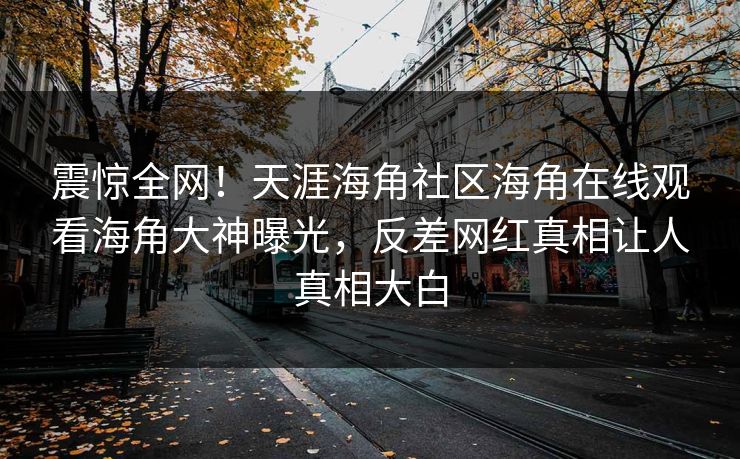震惊全网！天涯海角社区海角在线观看海角大神曝光，反差网红真相让人真相大白