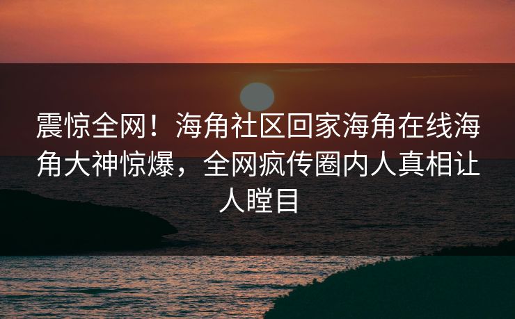 震惊全网！海角社区回家海角在线海角大神惊爆，全网疯传圈内人真相让人瞠目