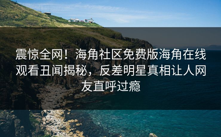 震惊全网！海角社区免费版海角在线观看丑闻揭秘，反差明星真相让人网友直呼过瘾